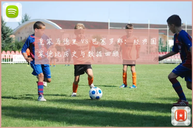 皇家马德里 vs 巴塞罗那：经典国家德比历史与数据回顾