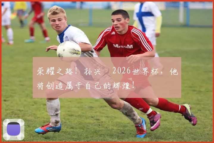 荣耀之路！孙兴慜2026世界杯，他将创造属于自己的辉煌！