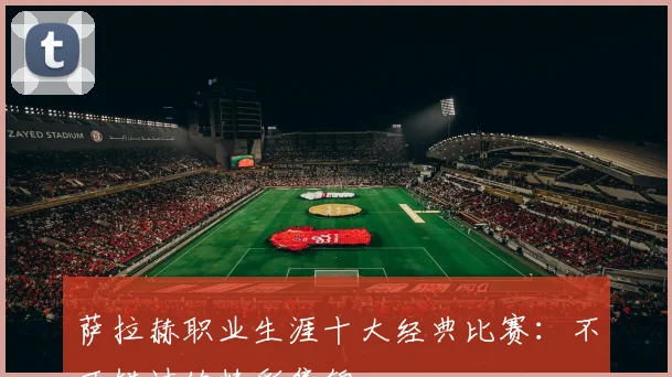 萨拉赫职业生涯十大经典比赛:不可错过的精彩集锦