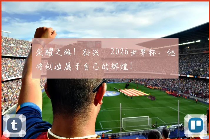 荣耀之路！孙兴慜2026世界杯，他将创造属于自己的辉煌！